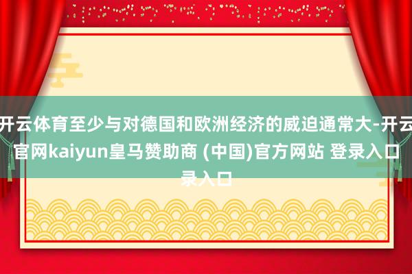 开云体育至少与对德国和欧洲经济的威迫通常大-开云官网kaiyun皇马赞助商 (中国)官方网站 登录入口