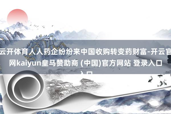 云开体育人人药企纷纷来中国收购转变药财富-开云官网kaiyun皇马赞助商 (中国)官方网站 登录入口