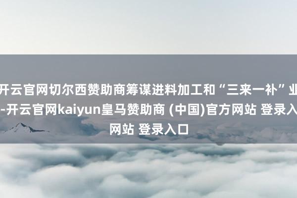开云官网切尔西赞助商筹谋进料加工和“三来一补”业务-开云官网kaiyun皇马赞助商 (中国)官方网站 登录入口