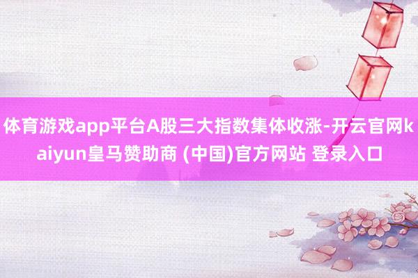 体育游戏app平台A股三大指数集体收涨-开云官网kaiyun皇马赞助商 (中国)官方网站 登录入口