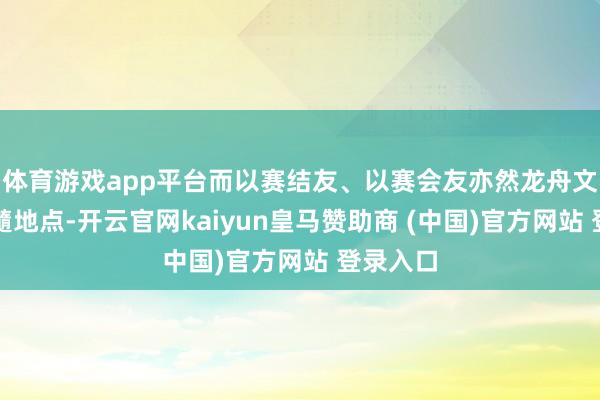 体育游戏app平台而以赛结友、以赛会友亦然龙舟文化的精髓地点-开云官网kaiyun皇马赞助商 (中国)官方网站 登录入口