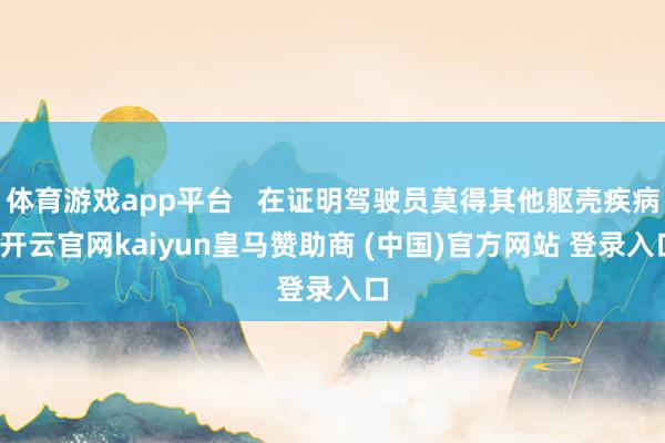 体育游戏app平台   在证明驾驶员莫得其他躯壳疾病-开云官网kaiyun皇马赞助商 (中国)官方网站 登录入口