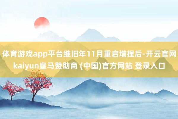 体育游戏app平台继旧年11月重启增捏后-开云官网kaiyun皇马赞助商 (中国)官方网站 登录入口