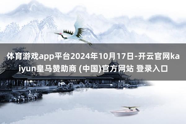 体育游戏app平台2024年10月17日-开云官网kaiyun皇马赞助商 (中国)官方网站 登录入口