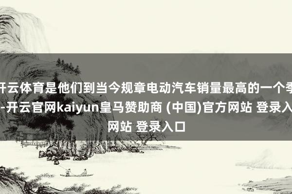 开云体育是他们到当今规章电动汽车销量最高的一个季度-开云官网kaiyun皇马赞助商 (中国)官方网站 登录入口