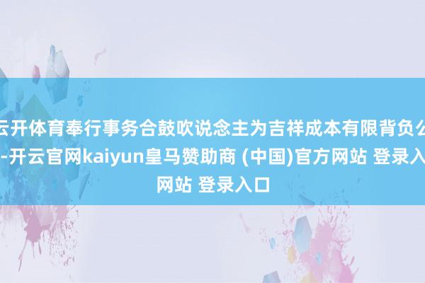 云开体育奉行事务合鼓吹说念主为吉祥成本有限背负公司-开云官网kaiyun皇马赞助商 (中国)官方网站 登录入口
