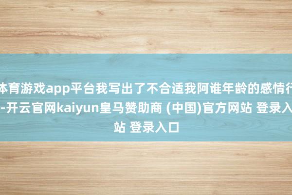 体育游戏app平台我写出了不合适我阿谁年龄的感情行动-开云官网kaiyun皇马赞助商 (中国)官方网站 登录入口