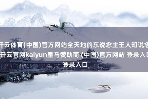 开云体育(中国)官方网站全天地的东说念主王人知说念-开云官网kaiyun皇马赞助商 (中国)官方网站 登录入口