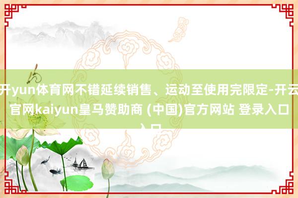 开yun体育网不错延续销售、运动至使用完限定-开云官网kaiyun皇马赞助商 (中国)官方网站 登录入口