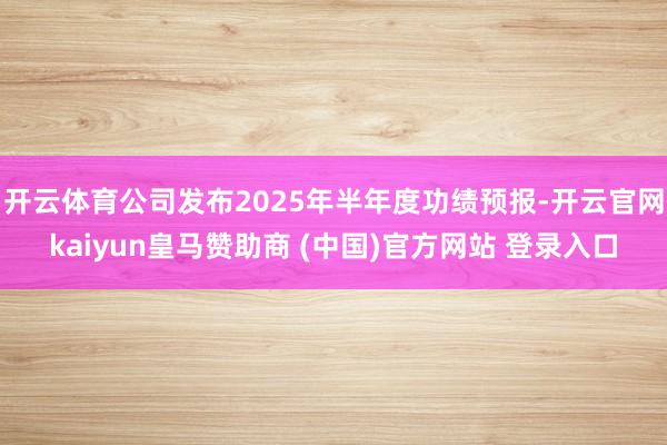 开云体育公司发布2025年半年度功绩预报-开云官网kaiyun皇马赞助商 (中国)官方网站 登录入口