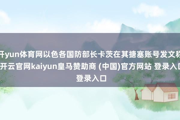 开yun体育网以色各国防部长卡茨在其搪塞账号发文称-开云官网kaiyun皇马赞助商 (中国)官方网站 登录入口