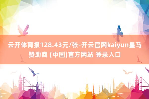 云开体育报128.43元/张-开云官网kaiyun皇马赞助商 (中国)官方网站 登录入口