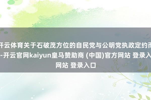 开云体育关于石破茂方位的自民党与公明党执政定约而言-开云官网kaiyun皇马赞助商 (中国)官方网站 登录入口