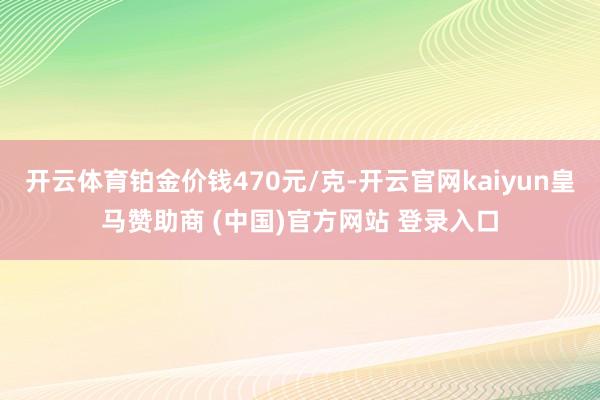 开云体育铂金价钱470元/克-开云官网kaiyun皇马赞助商 (中国)官方网站 登录入口