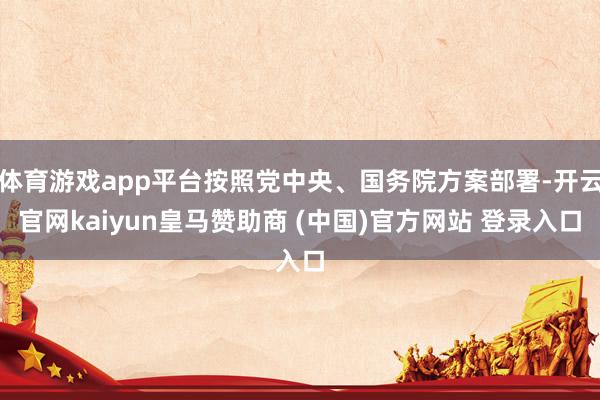 体育游戏app平台按照党中央、国务院方案部署-开云官网kaiyun皇马赞助商 (中国)官方网站 登录入口