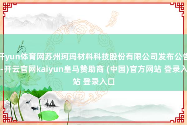 开yun体育网苏州珂玛材料科技股份有限公司发布公告称-开云官网kaiyun皇马赞助商 (中国)官方网站 登录入口