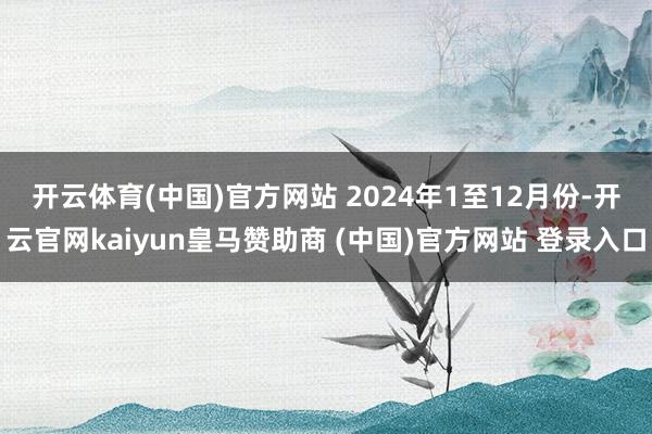 开云体育(中国)官方网站 　　2024年1至12月份-开云官网kaiyun皇马赞助商 (中国)官方网站 登录入口