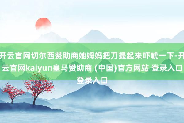 开云官网切尔西赞助商她姆妈把刀提起来吓唬一下-开云官网kaiyun皇马赞助商 (中国)官方网站 登录入口
