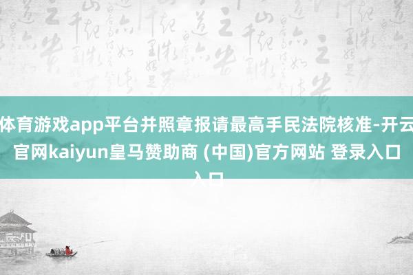 体育游戏app平台并照章报请最高手民法院核准-开云官网kaiyun皇马赞助商 (中国)官方网站 登录入口