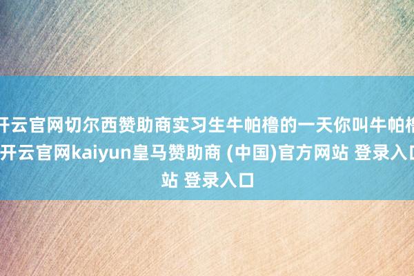 开云官网切尔西赞助商实习生牛帕橹的一天你叫牛帕橹-开云官网kaiyun皇马赞助商 (中国)官方网站 登录入口