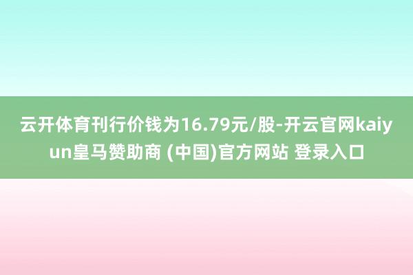 云开体育刊行价钱为16.79元/股-开云官网kaiyun皇马赞助商 (中国)官方网站 登录入口