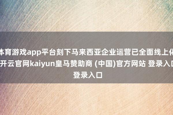 体育游戏app平台刻下马来西亚企业运营已全面线上化-开云官网kaiyun皇马赞助商 (中国)官方网站 登录入口
