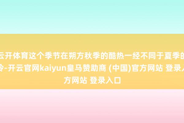 云开体育这个季节在朔方秋季的酷热一经不同于夏季的干冷-开云官网kaiyun皇马赞助商 (中国)官方网站 登录入口