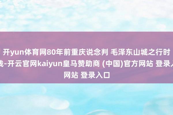开yun体育网80年前重庆说念判 毛泽东山城之行时分线-开云官网kaiyun皇马赞助商 (中国)官方网站 登录入口