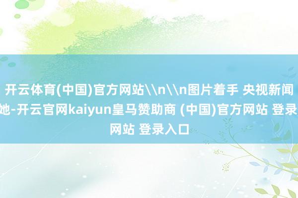 开云体育(中国)官方网站\n\n图片着手 央视新闻\n她-开云官网kaiyun皇马赞助商 (中国)官方网站 登录入口