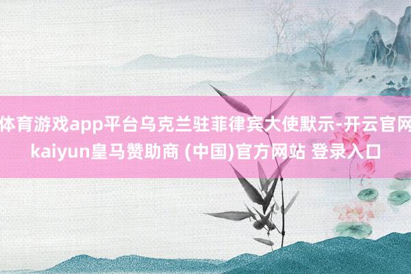 体育游戏app平台乌克兰驻菲律宾大使默示-开云官网kaiyun皇马赞助商 (中国)官方网站 登录入口