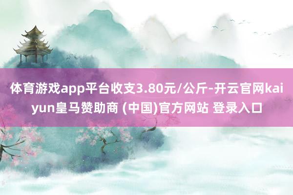 体育游戏app平台收支3.80元/公斤-开云官网kaiyun皇马赞助商 (中国)官方网站 登录入口