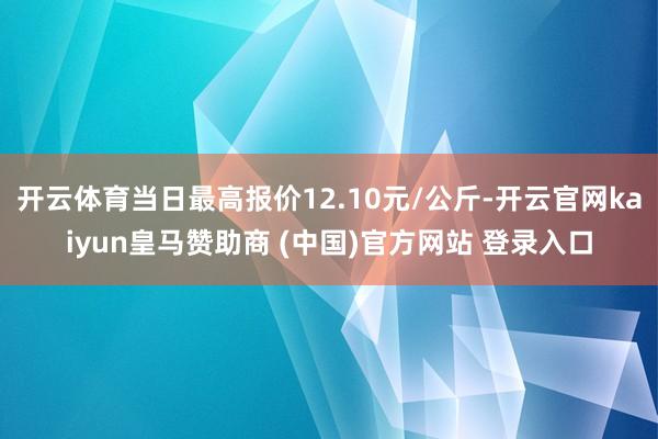 开云体育当日最高报价12.10元/公斤-开云官网kaiyun皇马赞助商 (中国)官方网站 登录入口