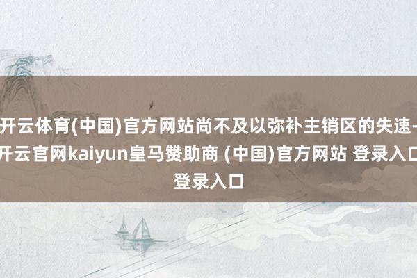 开云体育(中国)官方网站尚不及以弥补主销区的失速-开云官网kaiyun皇马赞助商 (中国)官方网站 登录入口