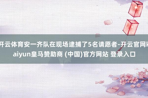 开云体育安一齐队在现场逮捕了5名请愿者-开云官网kaiyun皇马赞助商 (中国)官方网站 登录入口
