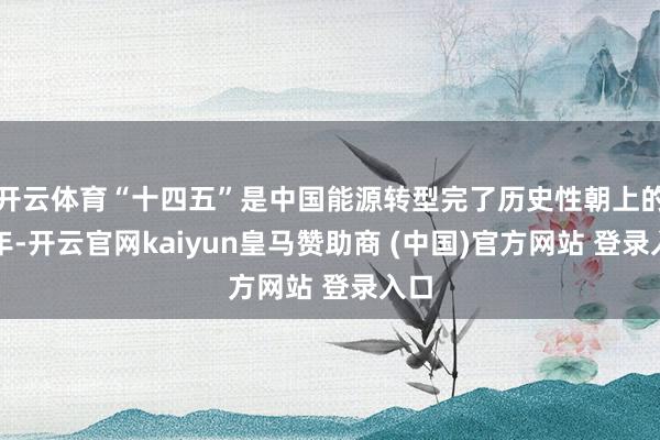 开云体育“十四五”是中国能源转型完了历史性朝上的五年-开云官网kaiyun皇马赞助商 (中国)官方网站 登录入口