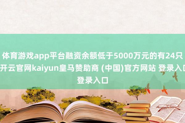 体育游戏app平台融资余额低于5000万元的有24只-开云官网kaiyun皇马赞助商 (中国)官方网站 登录入口