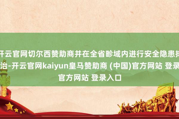 开云官网切尔西赞助商并在全省畛域内进行安全隐患排查整治-开云官网kaiyun皇马赞助商 (中国)官方网站 登录入口