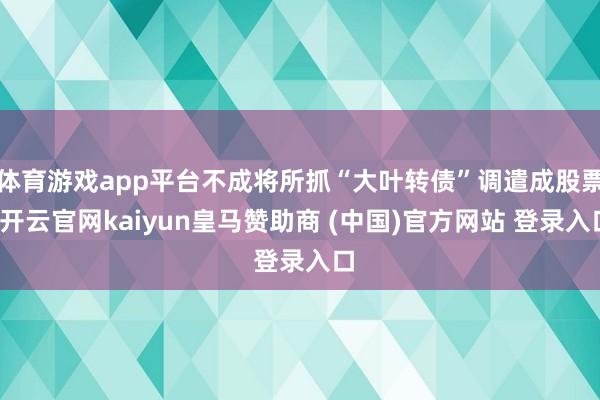体育游戏app平台不成将所抓“大叶转债”调遣成股票-开云官网kaiyun皇马赞助商 (中国)官方网站 登录入口