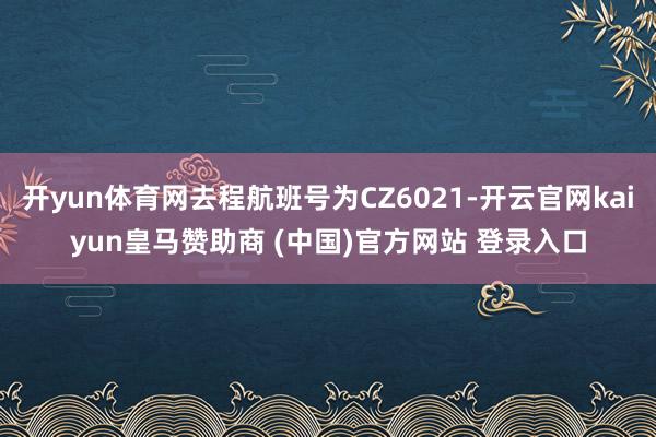 开yun体育网去程航班号为CZ6021-开云官网kaiyun皇马赞助商 (中国)官方网站 登录入口