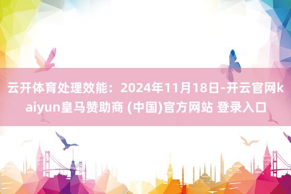 云开体育处理效能：2024年11月18日-开云官网kaiyun皇马赞助商 (中国)官方网站 登录入口