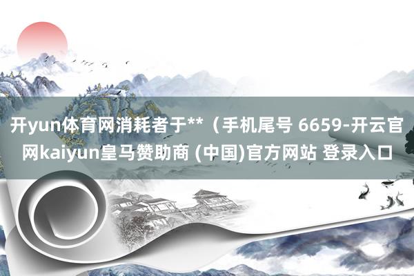 开yun体育网消耗者于**（手机尾号 6659-开云官网kaiyun皇马赞助商 (中国)官方网站 登录入口