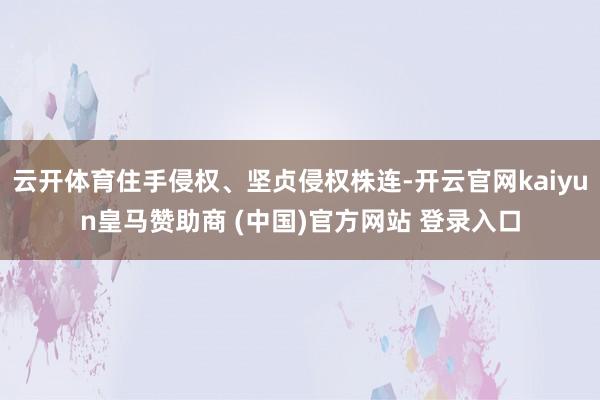 云开体育住手侵权、坚贞侵权株连-开云官网kaiyun皇马赞助商 (中国)官方网站 登录入口