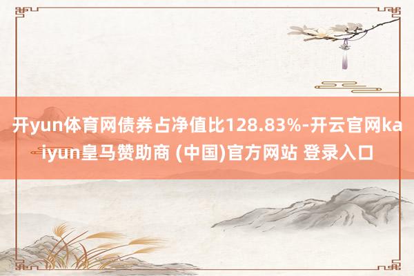 开yun体育网债券占净值比128.83%-开云官网kaiyun皇马赞助商 (中国)官方网站 登录入口