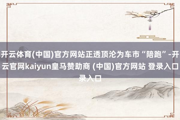 开云体育(中国)官方网站正透顶沦为车市“陪跑”-开云官网kaiyun皇马赞助商 (中国)官方网站 登录入口