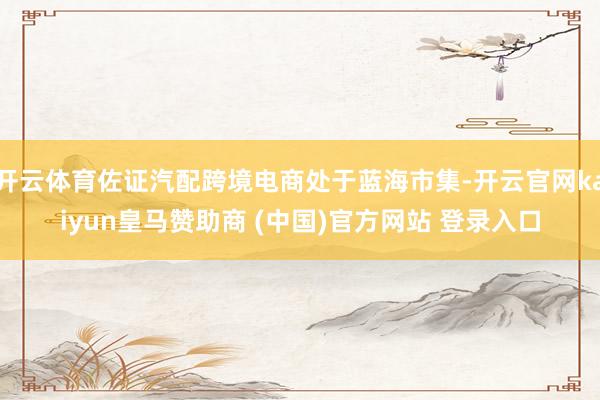开云体育佐证汽配跨境电商处于蓝海市集-开云官网kaiyun皇马赞助商 (中国)官方网站 登录入口