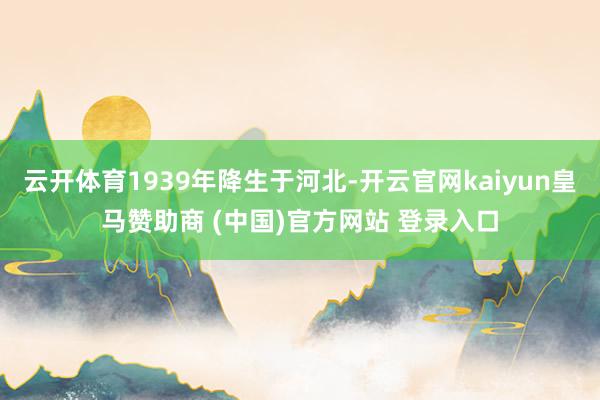 云开体育1939年降生于河北-开云官网kaiyun皇马赞助商 (中国)官方网站 登录入口