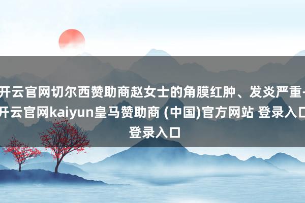 开云官网切尔西赞助商赵女士的角膜红肿、发炎严重-开云官网kaiyun皇马赞助商 (中国)官方网站 登录入口