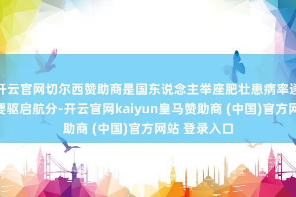 开云官网切尔西赞助商是国东说念主举座肥壮患病率逐年飞腾的主要驱启航分-开云官网kaiyun皇马赞助商 (中国)官方网站 登录入口