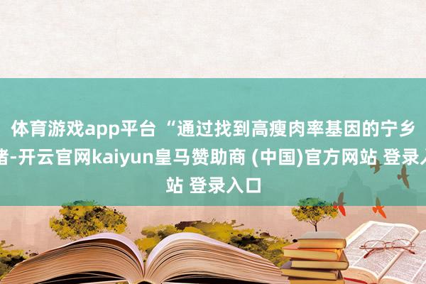 体育游戏app平台 　　“通过找到高瘦肉率基因的宁乡花猪-开云官网kaiyun皇马赞助商 (中国)官方网站 登录入口