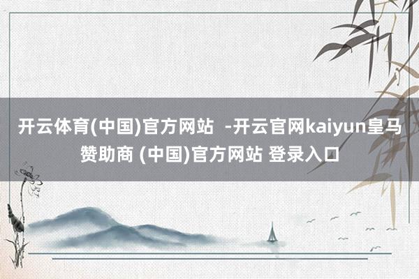 开云体育(中国)官方网站  -开云官网kaiyun皇马赞助商 (中国)官方网站 登录入口